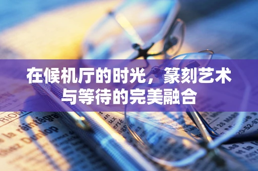 在候机厅的时光，篆刻艺术与等待的完美融合