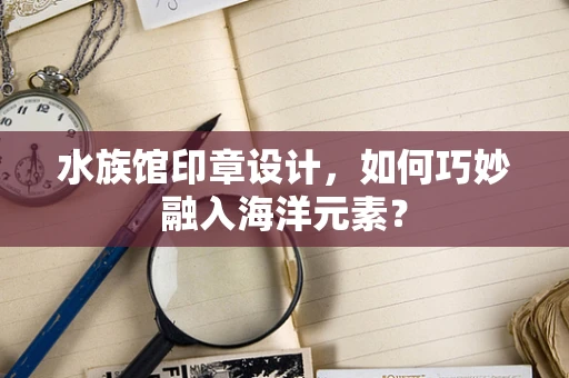 水族馆印章设计，如何巧妙融入海洋元素？