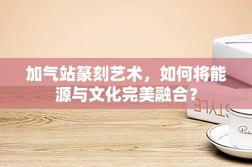 加气站篆刻艺术，如何将能源与文化完美融合？