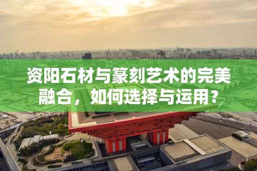 资阳石材与篆刻艺术的完美融合，如何选择与运用？