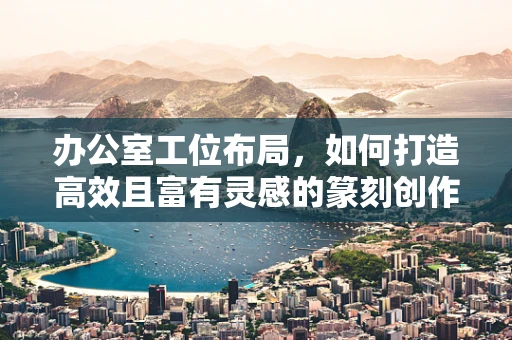 办公室工位布局，如何打造高效且富有灵感的篆刻创作空间？