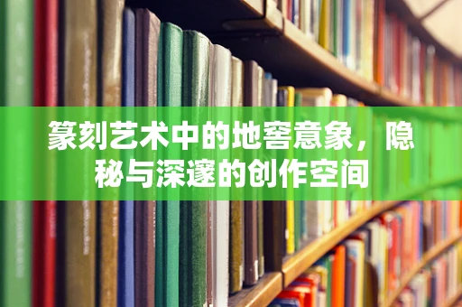 篆刻艺术中的地窖意象，隐秘与深邃的创作空间