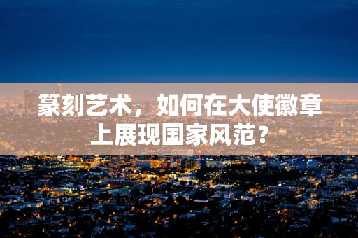 篆刻艺术，如何在大使徽章上展现国家风范？