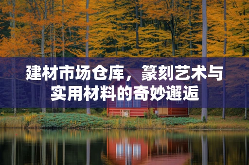 建材市场仓库，篆刻艺术与实用材料的奇妙邂逅