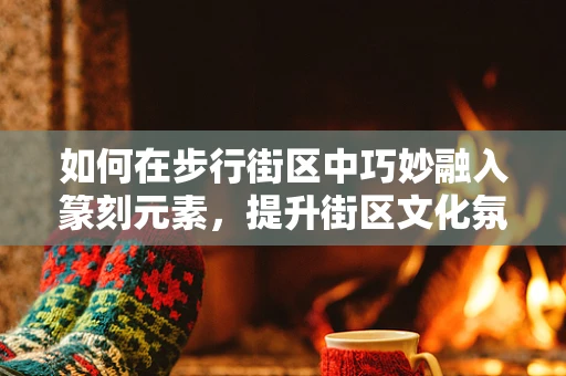 如何在步行街区中巧妙融入篆刻元素，提升街区文化氛围？