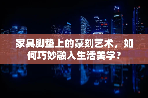 家具脚垫上的篆刻艺术，如何巧妙融入生活美学？