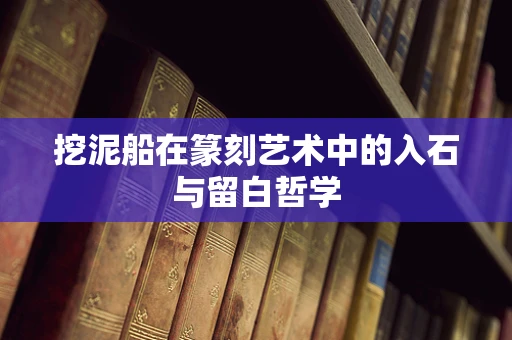 挖泥船在篆刻艺术中的入石与留白哲学