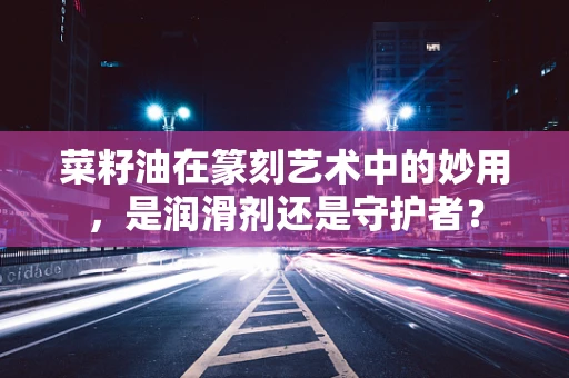 菜籽油在篆刻艺术中的妙用，是润滑剂还是守护者？