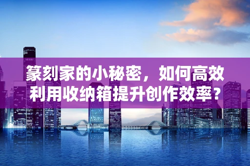 篆刻家的小秘密，如何高效利用收纳箱提升创作效率？