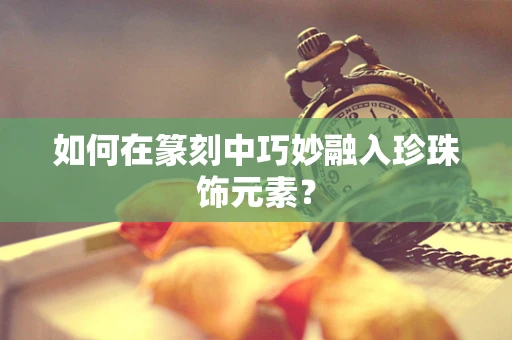 如何在篆刻中巧妙融入珍珠饰元素？