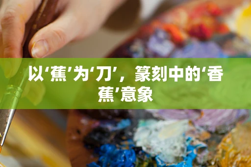 以‘蕉’为‘刀’，篆刻中的‘香蕉’意象
