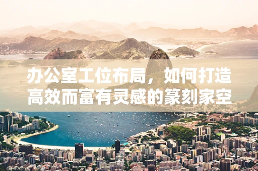 办公室工位布局，如何打造高效而富有灵感的篆刻家空间？