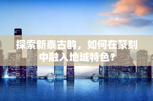 探索新泰古韵，如何在篆刻中融入地域特色？
