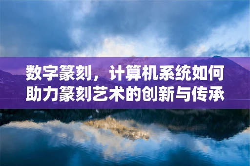 数字篆刻，计算机系统如何助力篆刻艺术的创新与传承？