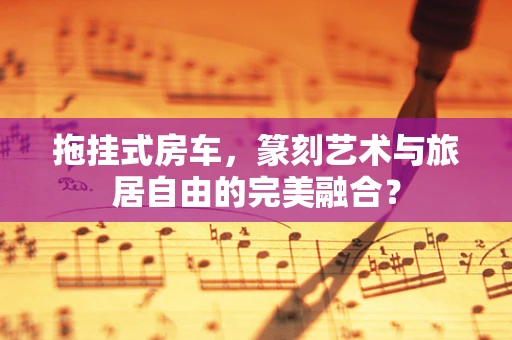 拖挂式房车，篆刻艺术与旅居自由的完美融合？