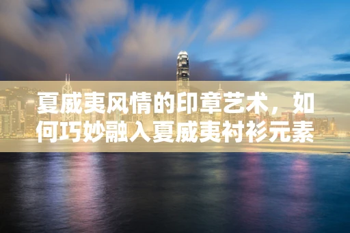 夏威夷风情的印章艺术，如何巧妙融入夏威夷衬衫元素？