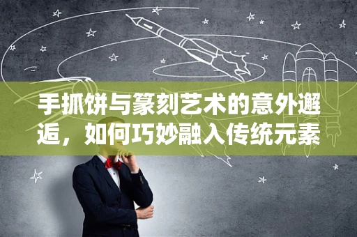 手抓饼与篆刻艺术的意外邂逅，如何巧妙融入传统元素？