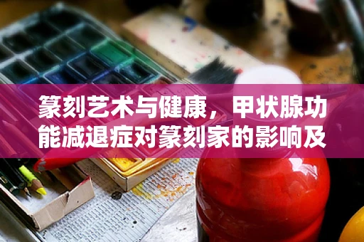 篆刻艺术与健康，甲状腺功能减退症对篆刻家的影响及应对策略