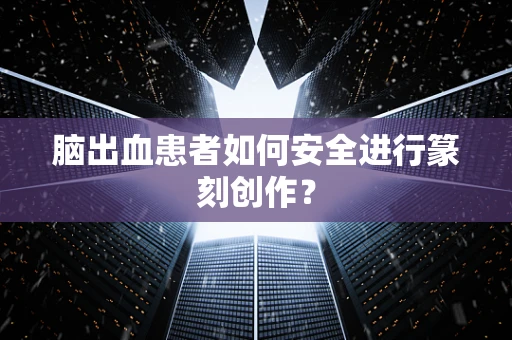 脑出血患者如何安全进行篆刻创作？