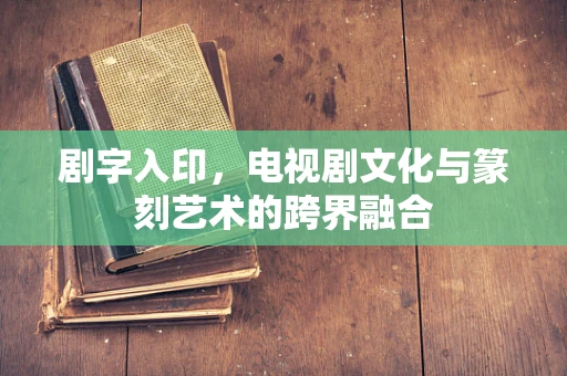 剧字入印，电视剧文化与篆刻艺术的跨界融合