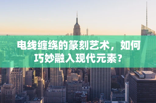 电线缠绕的篆刻艺术，如何巧妙融入现代元素？