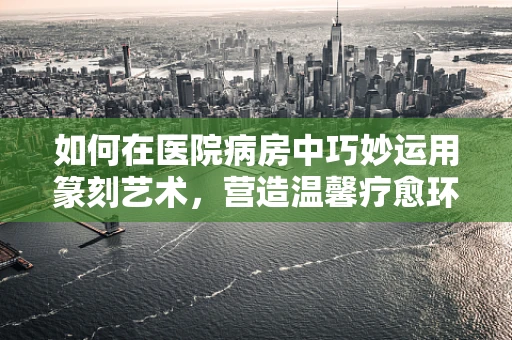 如何在医院病房中巧妙运用篆刻艺术，营造温馨疗愈环境？