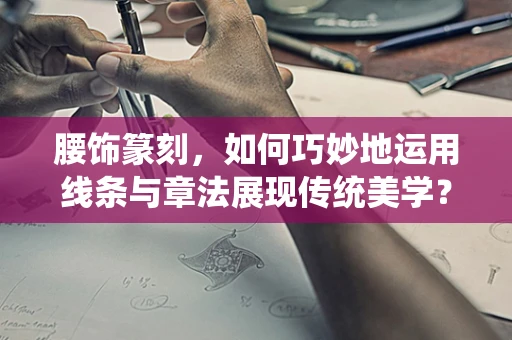 腰饰篆刻，如何巧妙地运用线条与章法展现传统美学？