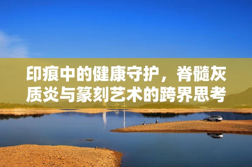 印痕中的健康守护，脊髓灰质炎与篆刻艺术的跨界思考