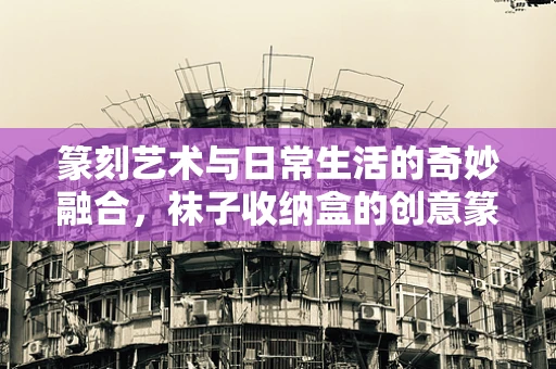 篆刻艺术与日常生活的奇妙融合，袜子收纳盒的创意篆刻实践