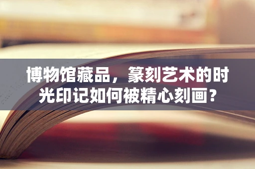 博物馆藏品，篆刻艺术的时光印记如何被精心刻画？