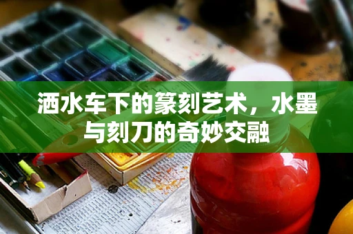 洒水车下的篆刻艺术，水墨与刻刀的奇妙交融