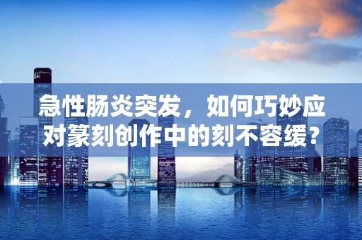急性肠炎突发，如何巧妙应对篆刻创作中的刻不容缓？