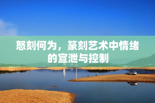 怒刻何为，篆刻艺术中情绪的宣泄与控制