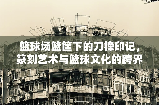 篮球场篮筐下的刀锋印记，篆刻艺术与篮球文化的跨界融合