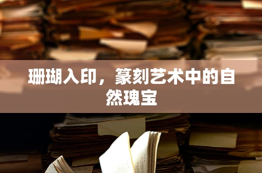 珊瑚入印，篆刻艺术中的自然瑰宝