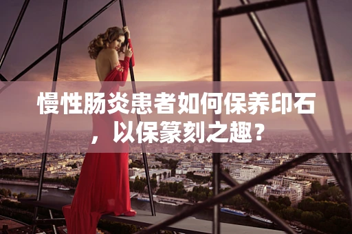 慢性肠炎患者如何保养印石，以保篆刻之趣？