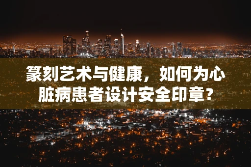 篆刻艺术与健康，如何为心脏病患者设计安全印章？