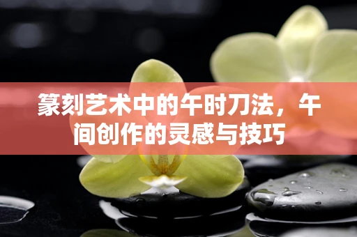 篆刻艺术中的午时刀法，午间创作的灵感与技巧