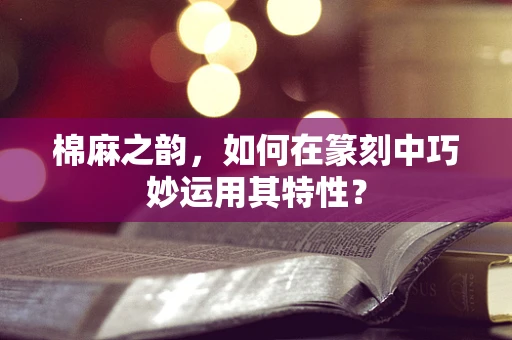 棉麻之韵，如何在篆刻中巧妙运用其特性？