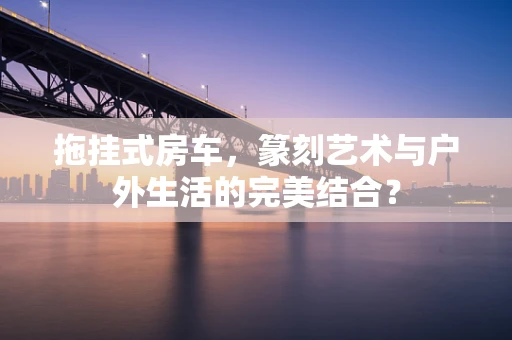 拖挂式房车，篆刻艺术与户外生活的完美结合？