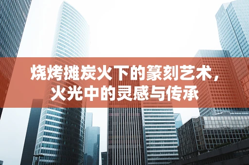 烧烤摊炭火下的篆刻艺术，火光中的灵感与传承