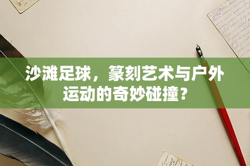 沙滩足球，篆刻艺术与户外运动的奇妙碰撞？