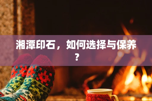 湘潭印石，如何选择与保养？