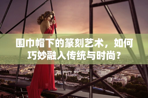 围巾帽下的篆刻艺术，如何巧妙融入传统与时尚？