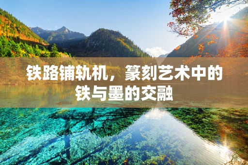 铁路铺轨机，篆刻艺术中的铁与墨的交融