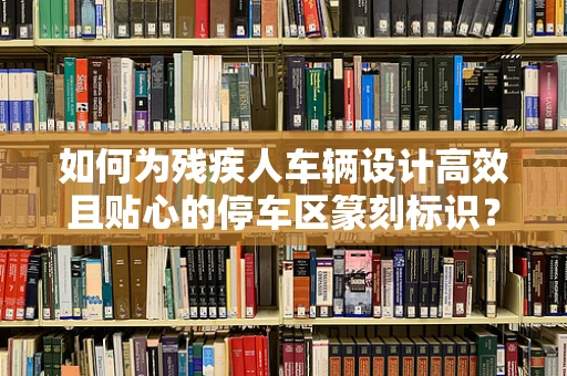 如何为残疾人车辆设计高效且贴心的停车区篆刻标识？
