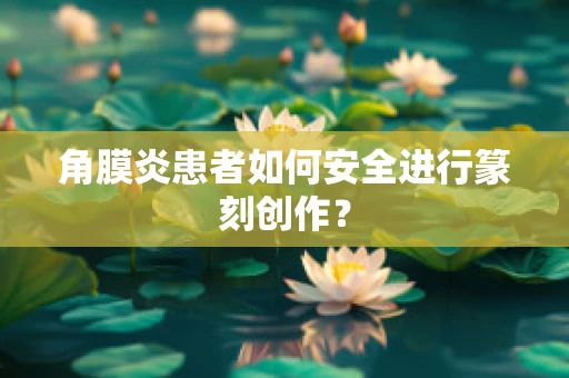 角膜炎患者如何安全进行篆刻创作？