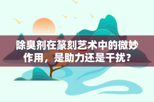 除臭剂在篆刻艺术中的微妙作用，是助力还是干扰？