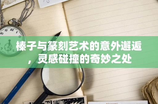 榛子与篆刻艺术的意外邂逅，灵感碰撞的奇妙之处