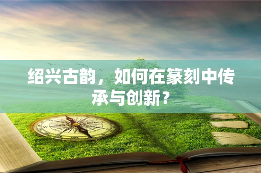 绍兴古韵，如何在篆刻中传承与创新？